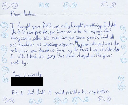 I thought your DVD was really thought provoking. I didn't think it was possible for someone to be so inspired that they would follow 46 men's lives for seven years. I think all art should be as amazing as yours. My favourite part was the end when you showed us some of the men's lives individually. I also like the way the music changed as the years went by. PS I don't think it could possibly be any better